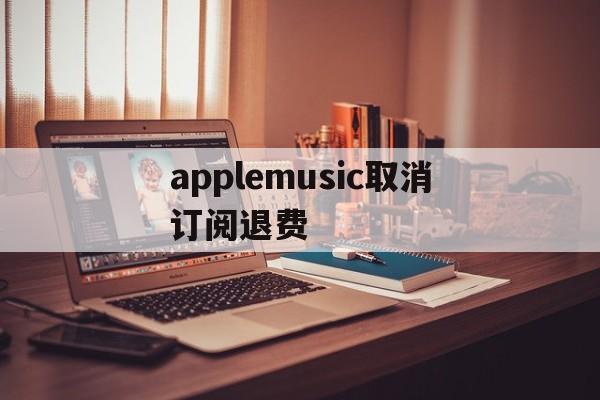 applemusic取消订阅退费(apple music已经取消订阅为钱怎么退回)